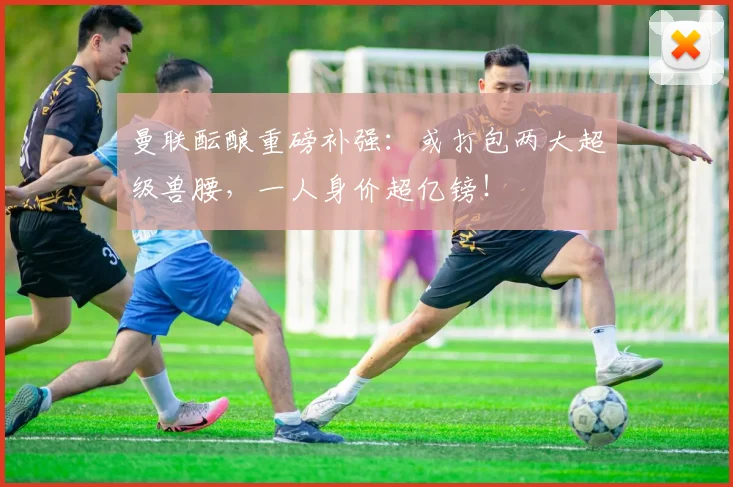 曼联酝酿重磅补强：或打包两大超级兽腰，一人身价超亿镑！