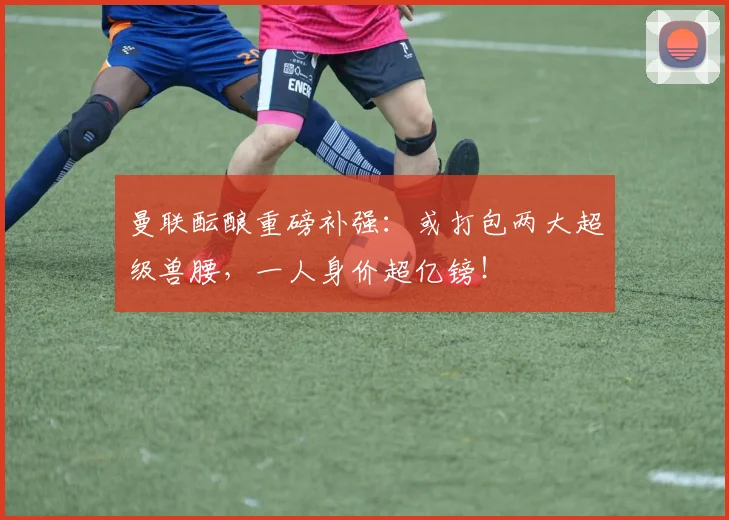 曼联酝酿重磅补强：或打包两大超级兽腰，一人身价超亿镑！